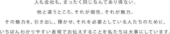 人も会社も、まったく同じなんてあり得ない。他と違うところ、それが個性。それが魅力。その魅力を、引き出し、輝かせ、それを必要としている人たちのために、いちばんわかりやすい表現でお伝えすることを私たちは大事にしています。