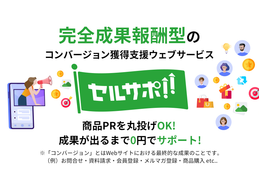 完全成果報酬型のコンバージョン獲得支援ウェブサービス セルサポ!! 商品PRを丸投げOK! 成果が出るまで0円でサポート! ※「コンバージョン」とはWebサイトにおける最終的な成果のことです。
							（例）お問合せ・資料請求・会員登録・メルマガ登録・商品購入 etc..