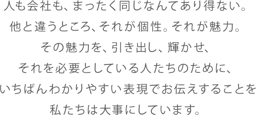 人も会社も、まったく同じなんてあり得ない。他と違うところ、それが個性。それが魅力。その魅力を、引き出し、輝かせ、それを必要としている人たちのために、いちばんわかりやすい表現でお伝えすることを私たちは大事にしています。